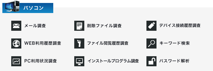 メール調査　削除ファイル調査　デバイス接続履歴調査　WEB利用履歴調査　ファイル閲覧履歴調査　キーワード検索　PC利用状況調査　インストールプログラム調査　パスワード解析